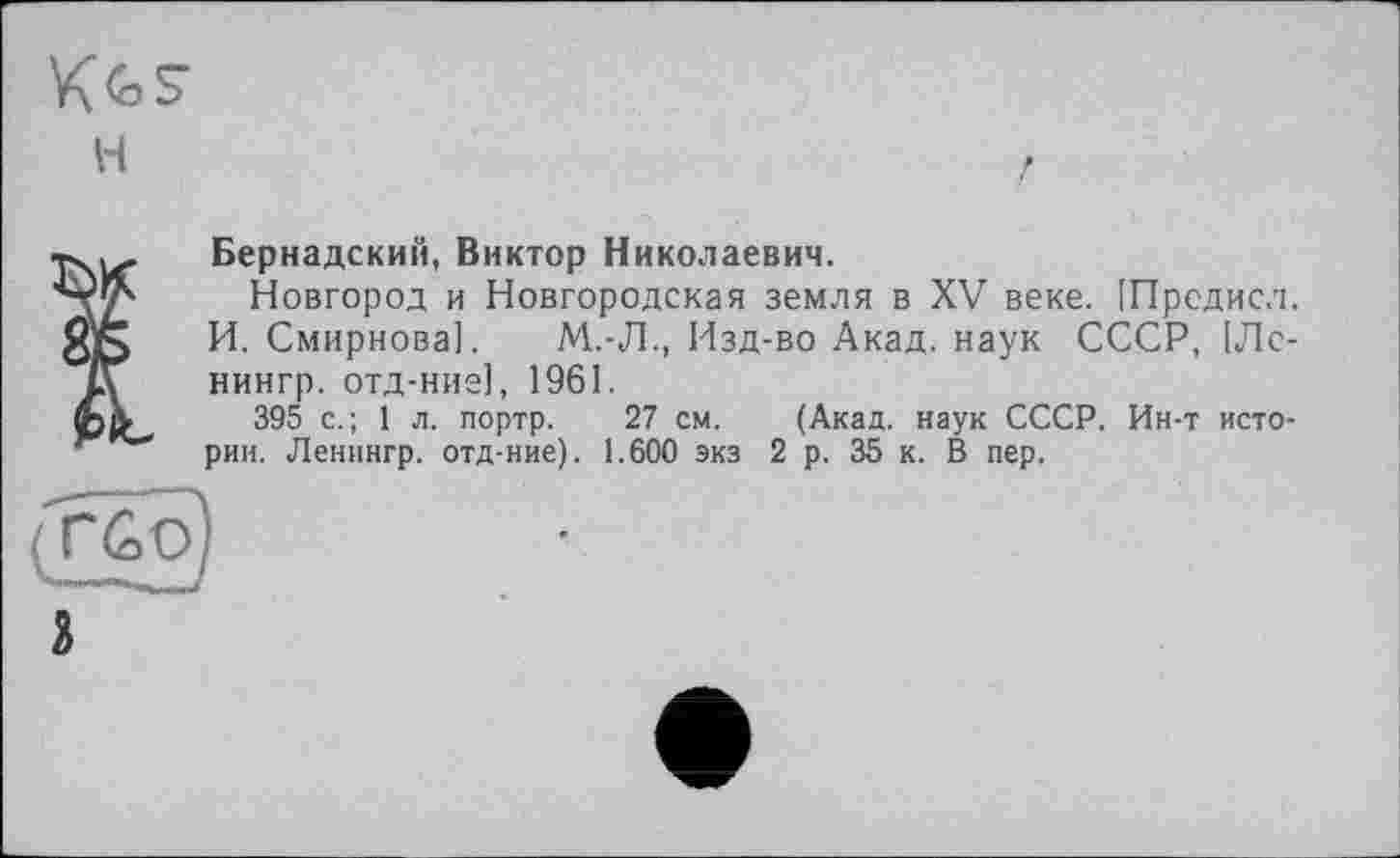 ﻿Вернадский, Виктор Николаевич.
Новгород и Новгородская земля в XV веке. [Предисл. И. Смирнова]. М.-Л., Изд-во Акад, наук СССР, 1Лс-нингр. отд-ние], 1961.
395 с.; 1 л. портр. 27 см. (Акад, наук СССР. Ин-т истории. Ленингр. отд-ние). 1.600 экз 2 р. 35 к. В пер.